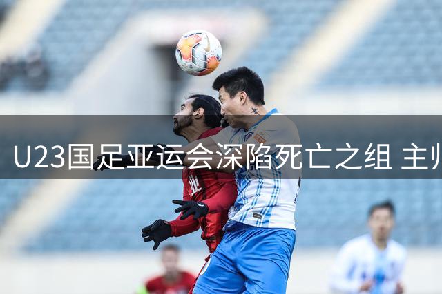 U23国足亚运会深陷死亡之组 主帅安东尼奥：备战已无退路